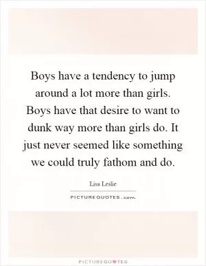 Boys have a tendency to jump around a lot more than girls. Boys have that desire to want to dunk way more than girls do. It just never seemed like something we could truly fathom and do Picture Quote #1
