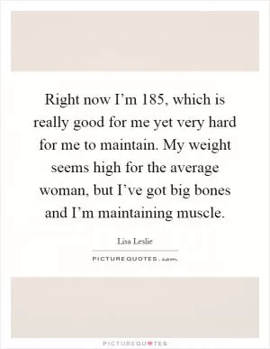 Right now I’m 185, which is really good for me yet very hard for me to maintain. My weight seems high for the average woman, but I’ve got big bones and I’m maintaining muscle Picture Quote #1