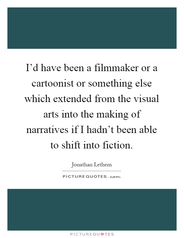 I'd have been a filmmaker or a cartoonist or something else which extended from the visual arts into the making of narratives if I hadn't been able to shift into fiction Picture Quote #1
