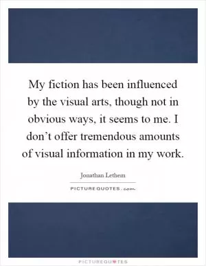 My fiction has been influenced by the visual arts, though not in obvious ways, it seems to me. I don’t offer tremendous amounts of visual information in my work Picture Quote #1