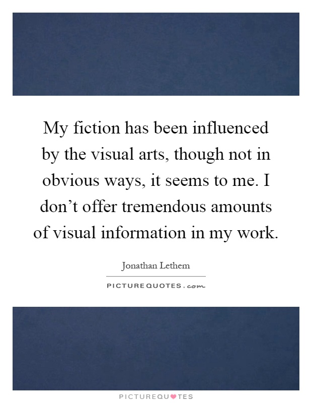My fiction has been influenced by the visual arts, though not in obvious ways, it seems to me. I don't offer tremendous amounts of visual information in my work Picture Quote #1
