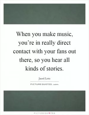 When you make music, you’re in really direct contact with your fans out there, so you hear all kinds of stories Picture Quote #1