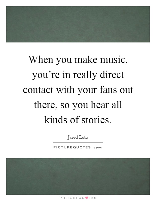 When you make music, you're in really direct contact with your fans out there, so you hear all kinds of stories Picture Quote #1