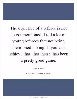 The objective of a referee is not to get mentioned. I tell a lot of young referees that not being mentioned is king. If you can achieve that, that then it has been a pretty good game Picture Quote #1