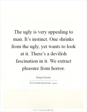 The ugly is very appealing to man. It’s instinct. One shrinks from the ugly, yet wants to look at it. There’s a devilish fascination in it. We extract pleasure from horror Picture Quote #1
