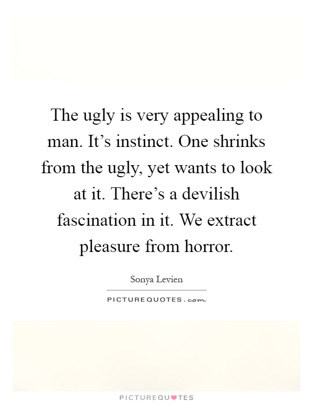 The ugly is very appealing to man. It's instinct. One shrinks from the ugly, yet wants to look at it. There's a devilish fascination in it. We extract pleasure from horror Picture Quote #1