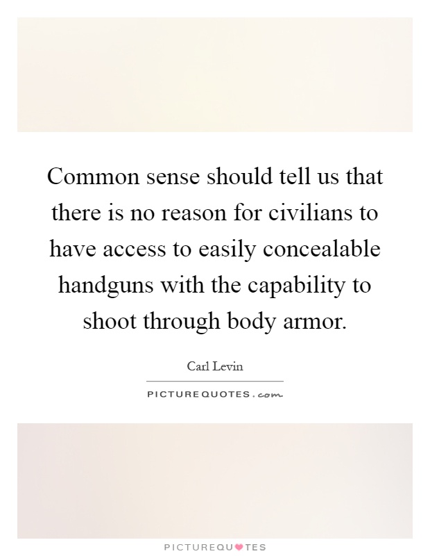 Common sense should tell us that there is no reason for civilians to have access to easily concealable handguns with the capability to shoot through body armor Picture Quote #1