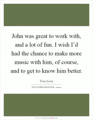 John was great to work with, and a lot of fun. I wish I’d had the chance to make more music with him, of course, and to get to know him better Picture Quote #1