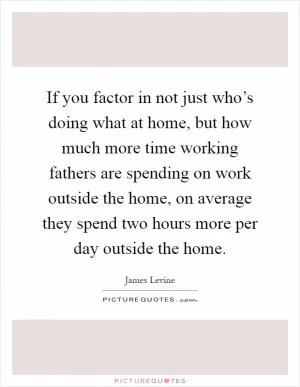 If you factor in not just who’s doing what at home, but how much more time working fathers are spending on work outside the home, on average they spend two hours more per day outside the home Picture Quote #1