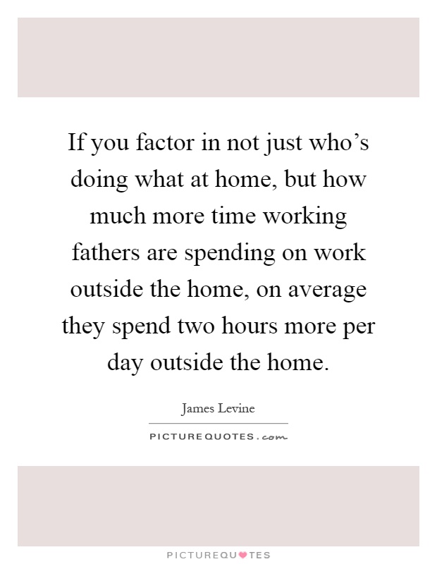If you factor in not just who's doing what at home, but how much more time working fathers are spending on work outside the home, on average they spend two hours more per day outside the home Picture Quote #1