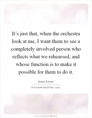 It’s just that, when the orchestra look at me, I want them to see a completely involved person who reflects what we rehearsed, and whose function is to make it possible for them to do it Picture Quote #1