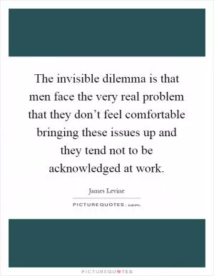The invisible dilemma is that men face the very real problem that they don’t feel comfortable bringing these issues up and they tend not to be acknowledged at work Picture Quote #1