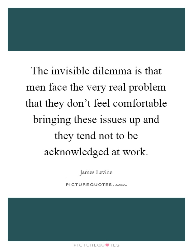 The invisible dilemma is that men face the very real problem that they don't feel comfortable bringing these issues up and they tend not to be acknowledged at work Picture Quote #1