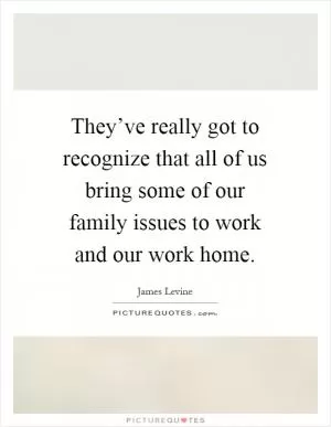 They’ve really got to recognize that all of us bring some of our family issues to work and our work home Picture Quote #1