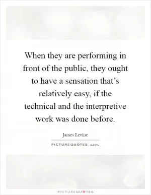 When they are performing in front of the public, they ought to have a sensation that’s relatively easy, if the technical and the interpretive work was done before Picture Quote #1