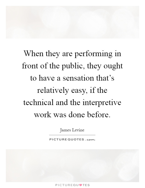 When they are performing in front of the public, they ought to have a sensation that's relatively easy, if the technical and the interpretive work was done before Picture Quote #1