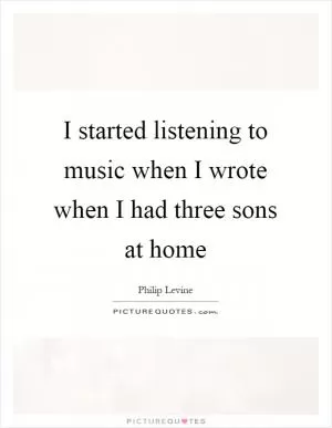 I started listening to music when I wrote when I had three sons at home Picture Quote #1