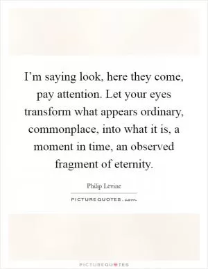I’m saying look, here they come, pay attention. Let your eyes transform what appears ordinary, commonplace, into what it is, a moment in time, an observed fragment of eternity Picture Quote #1
