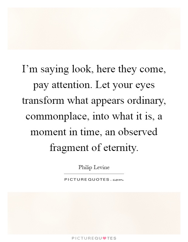 I'm saying look, here they come, pay attention. Let your eyes transform what appears ordinary, commonplace, into what it is, a moment in time, an observed fragment of eternity Picture Quote #1