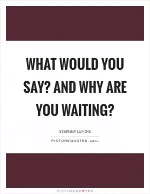 What would you say? And why are you waiting? Picture Quote #1