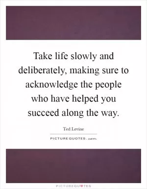 Take life slowly and deliberately, making sure to acknowledge the people who have helped you succeed along the way Picture Quote #1