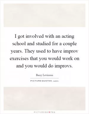 I got involved with an acting school and studied for a couple years. They used to have improv exercises that you would work on and you would do improvs Picture Quote #1