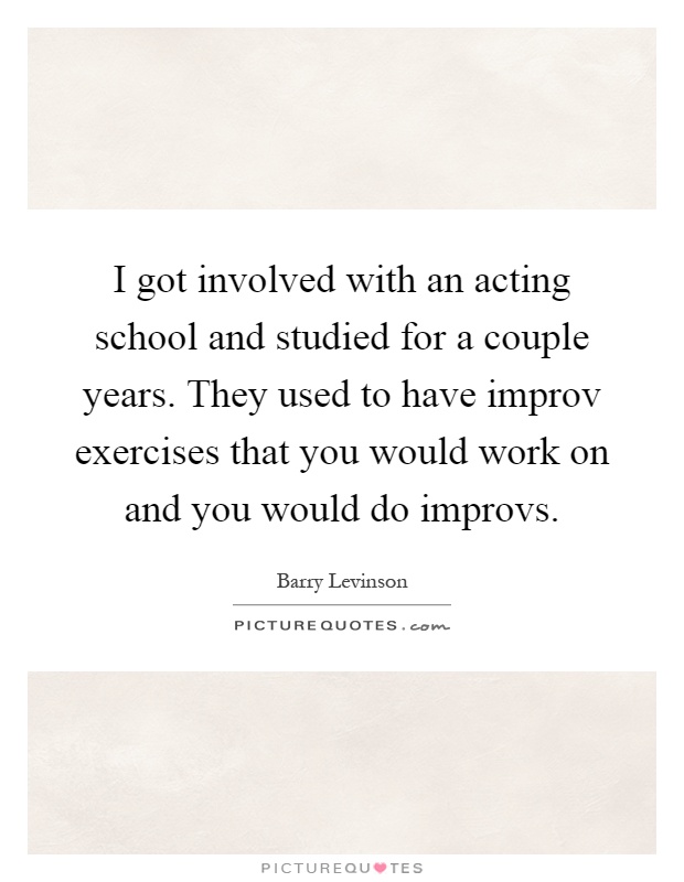 I got involved with an acting school and studied for a couple years. They used to have improv exercises that you would work on and you would do improvs Picture Quote #1