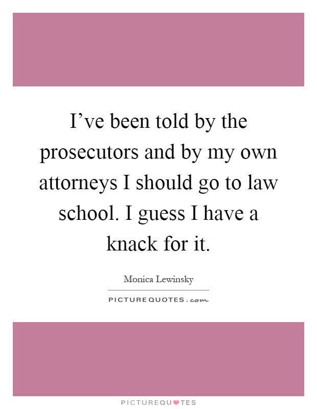 I've been told by the prosecutors and by my own attorneys I should go to law school. I guess I have a knack for it Picture Quote #1