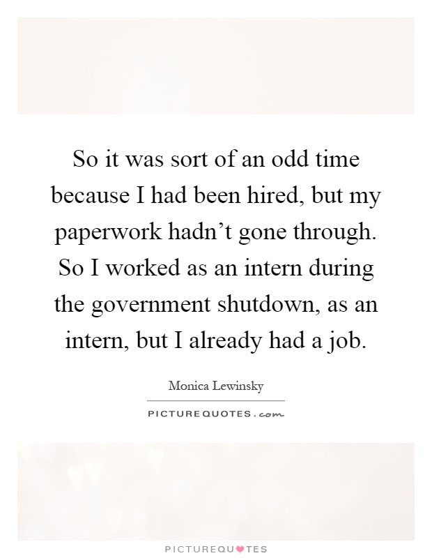 So it was sort of an odd time because I had been hired, but my paperwork hadn't gone through. So I worked as an intern during the government shutdown, as an intern, but I already had a job Picture Quote #1