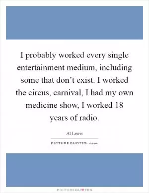 I probably worked every single entertainment medium, including some that don’t exist. I worked the circus, carnival, I had my own medicine show, I worked 18 years of radio Picture Quote #1