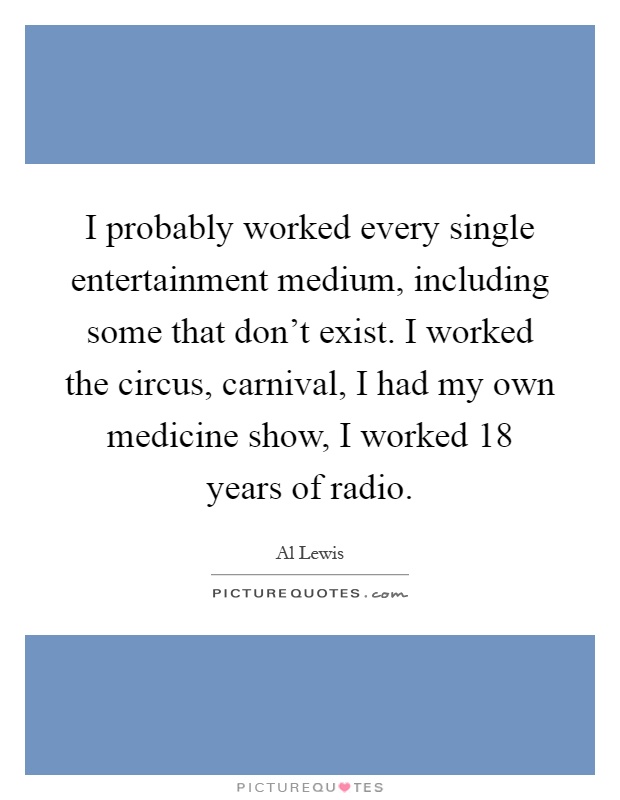I probably worked every single entertainment medium, including some that don't exist. I worked the circus, carnival, I had my own medicine show, I worked 18 years of radio Picture Quote #1