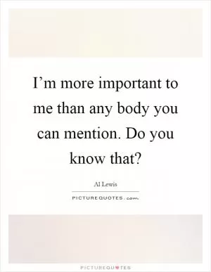 I’m more important to me than any body you can mention. Do you know that? Picture Quote #1