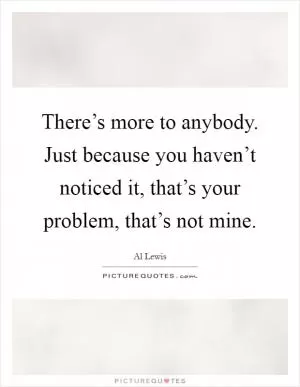 There’s more to anybody. Just because you haven’t noticed it, that’s your problem, that’s not mine Picture Quote #1