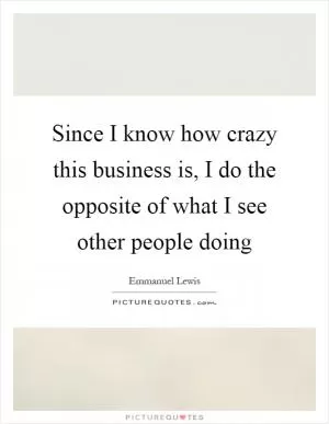 Since I know how crazy this business is, I do the opposite of what I see other people doing Picture Quote #1