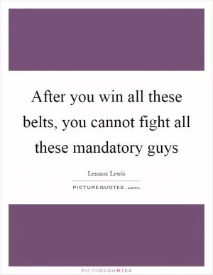 After you win all these belts, you cannot fight all these mandatory guys Picture Quote #1