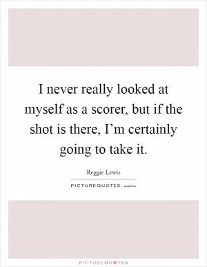 I never really looked at myself as a scorer, but if the shot is there, I’m certainly going to take it Picture Quote #1