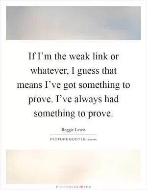 If I’m the weak link or whatever, I guess that means I’ve got something to prove. I’ve always had something to prove Picture Quote #1