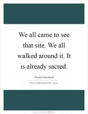 We all came to see that site. We all walked around it. It is already sacred Picture Quote #1