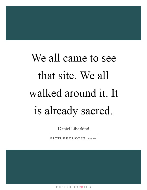 We all came to see that site. We all walked around it. It is already sacred Picture Quote #1