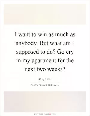 I want to win as much as anybody. But what am I supposed to do? Go cry in my apartment for the next two weeks? Picture Quote #1