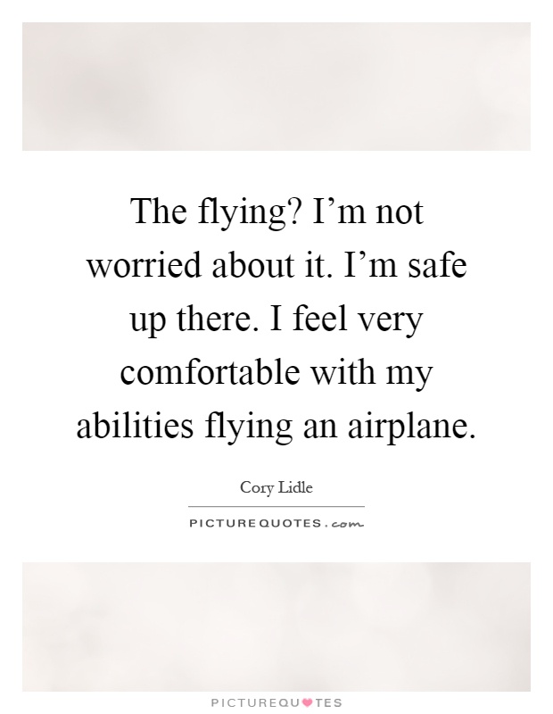 The flying? I'm not worried about it. I'm safe up there. I feel very comfortable with my abilities flying an airplane Picture Quote #1