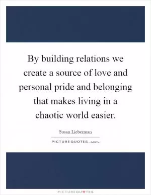 By building relations we create a source of love and personal pride and belonging that makes living in a chaotic world easier Picture Quote #1