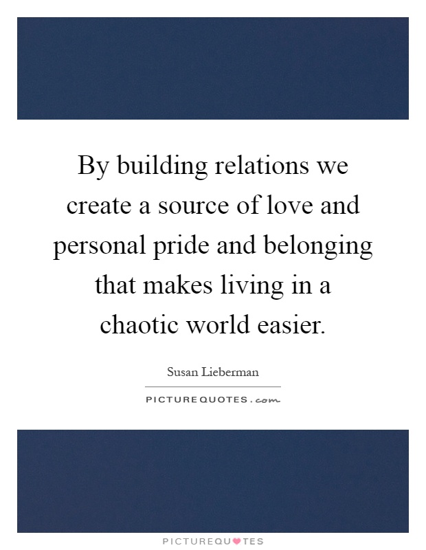 By building relations we create a source of love and personal pride and belonging that makes living in a chaotic world easier Picture Quote #1