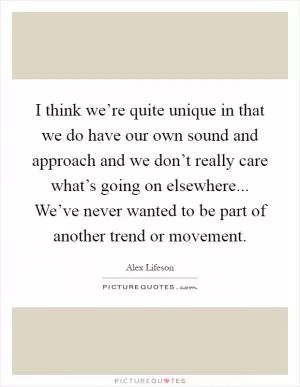 I think we’re quite unique in that we do have our own sound and approach and we don’t really care what’s going on elsewhere... We’ve never wanted to be part of another trend or movement Picture Quote #1