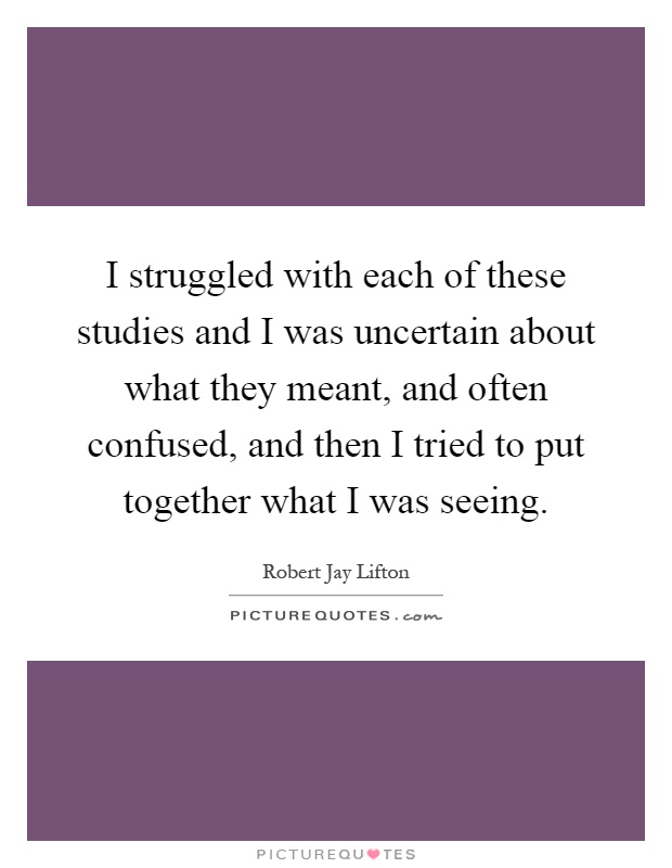 I struggled with each of these studies and I was uncertain about what they meant, and often confused, and then I tried to put together what I was seeing Picture Quote #1