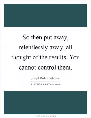 So then put away, relentlessly away, all thought of the results. You cannot control them Picture Quote #1