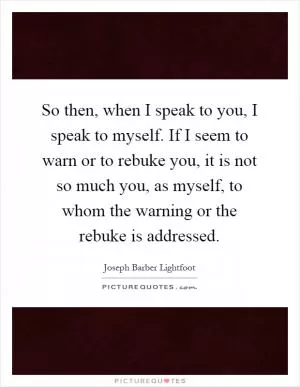 So then, when I speak to you, I speak to myself. If I seem to warn or to rebuke you, it is not so much you, as myself, to whom the warning or the rebuke is addressed Picture Quote #1