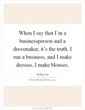 When I say that I’m a businessperson and a dressmaker, it’s the truth. I run a business, and I make dresses, I make blouses Picture Quote #1
