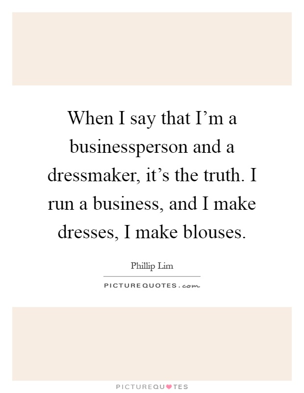 When I say that I'm a businessperson and a dressmaker, it's the truth. I run a business, and I make dresses, I make blouses Picture Quote #1