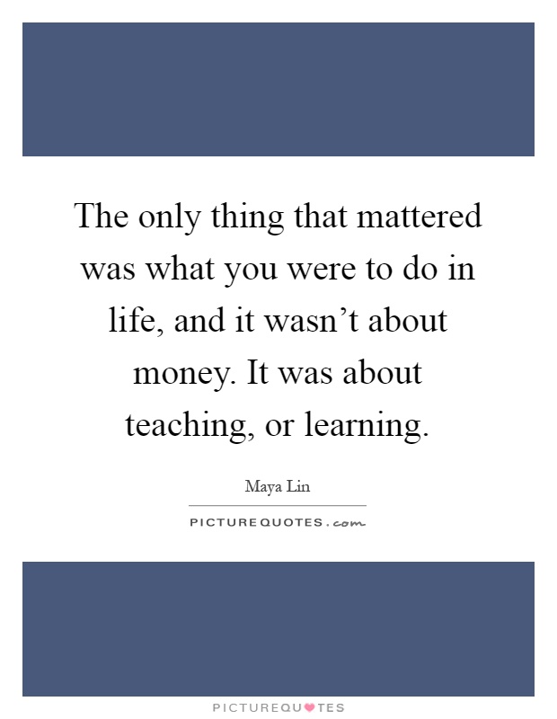 The only thing that mattered was what you were to do in life, and it wasn't about money. It was about teaching, or learning Picture Quote #1